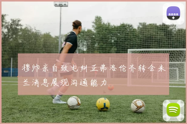 穆帅亲自致电纠正弗洛伦齐转会米兰消息展现沟通能力