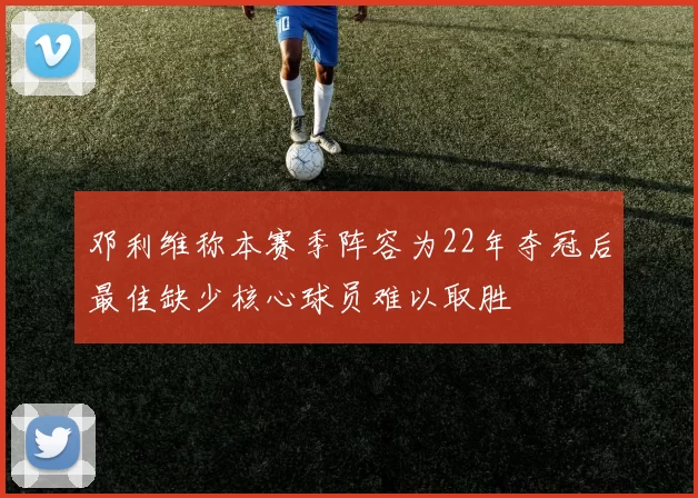 邓利维称本赛季阵容为22年夺冠后最佳缺少核心球员难以取胜
