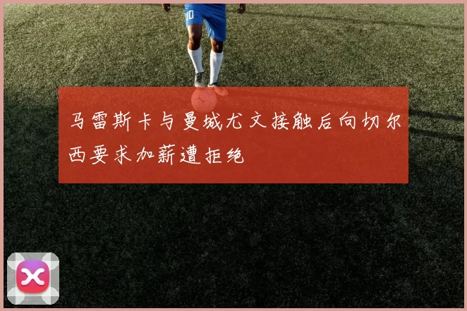 马雷斯卡与曼城尤文接触后向切尔西要求加薪遭拒绝