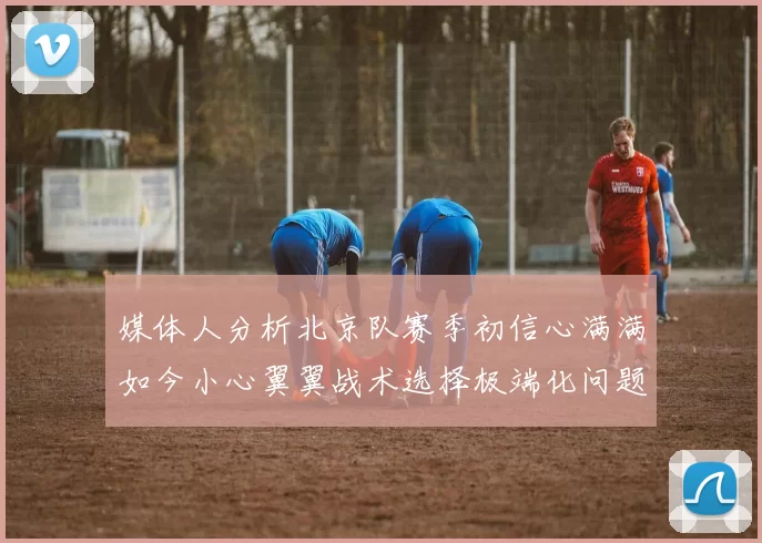 媒体人分析北京队赛季初信心满满如今小心翼翼战术选择极端化问题探讨