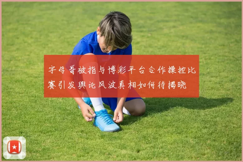字母哥被指与博彩平台合作操控比赛引发舆论风波真相如何待揭晓