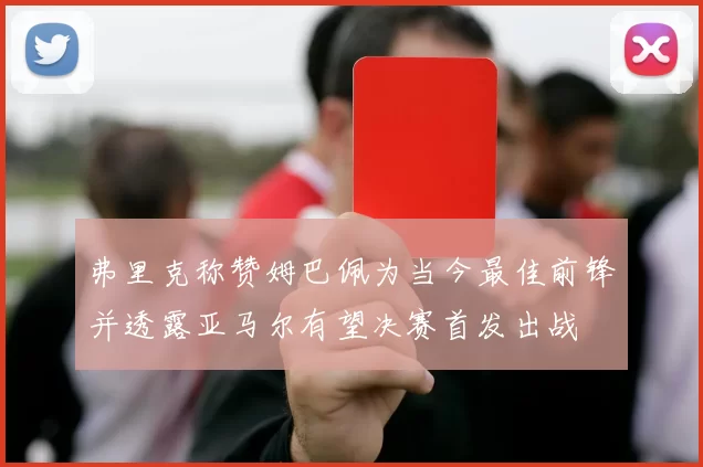 弗里克称赞姆巴佩为当今最佳前锋并透露亚马尔有望决赛首发出战