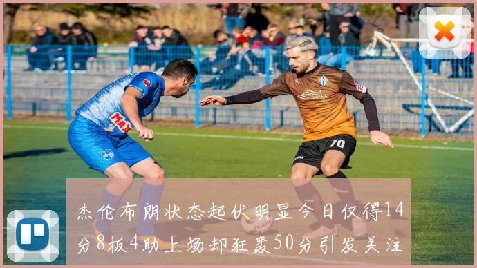 杰伦布朗状态起伏明显今日仅得14分8板4助上场却狂轰50分引发关注