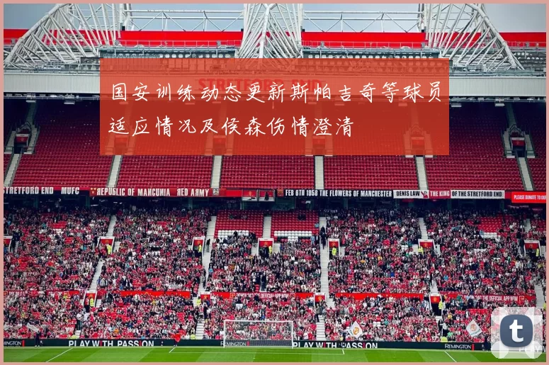 国安训练动态更新斯帕吉奇等球员适应情况及侯森伤情澄清
