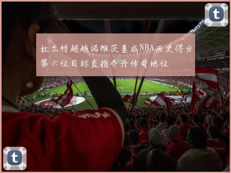 杜兰特超越诺维茨基成NBA历史得分第六位目标直指乔丹传奇地位