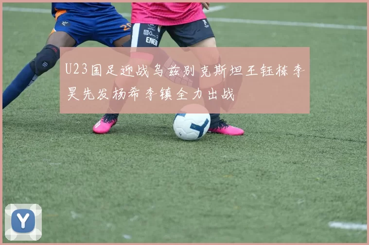 U23国足迎战乌兹别克斯坦王钰栋李昊先发杨希李镇全力出战
