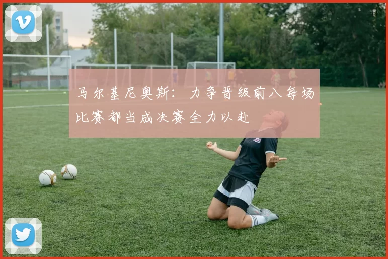 马尔基尼奥斯：力争晋级前八每场比赛都当成决赛全力以赴