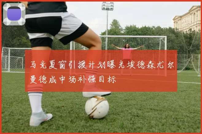 马竞夏窗引援计划曝光埃德森尤尔曼德成中场补强目标