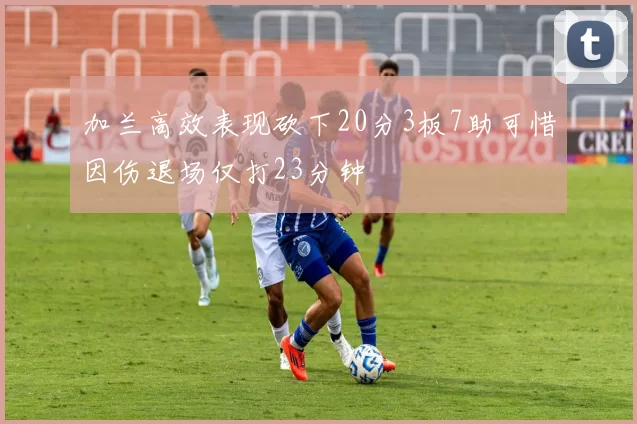 加兰高效表现砍下20分3板7助可惜因伤退场仅打23分钟